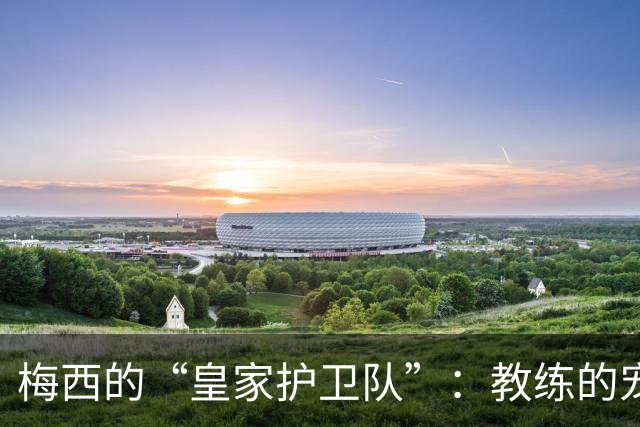 梅西的“皇家护卫队”：教练的宠爱宣言
